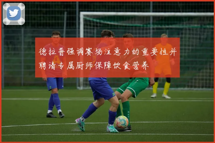 德拉普强调赛场注意力的重要性并聘请专属厨师保障饮食营养