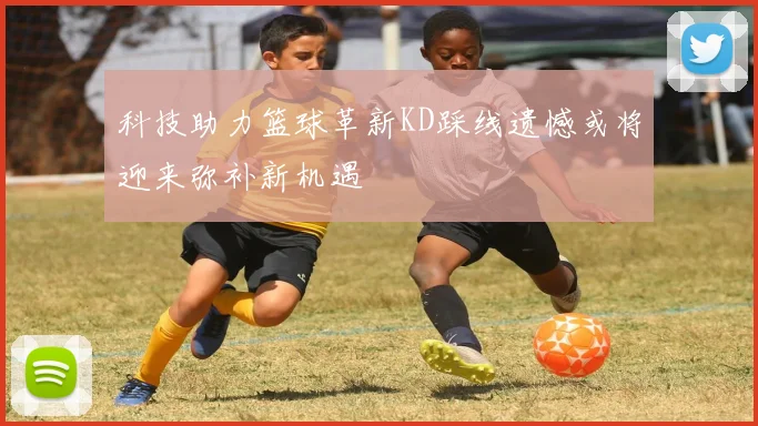 科技助力篮球革新KD踩线遗憾或将迎来弥补新机遇
