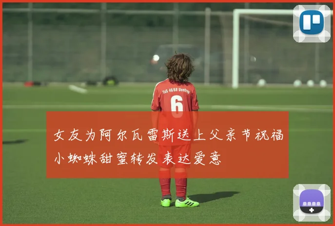 女友为阿尔瓦雷斯送上父亲节祝福小蜘蛛甜蜜转发表达爱意