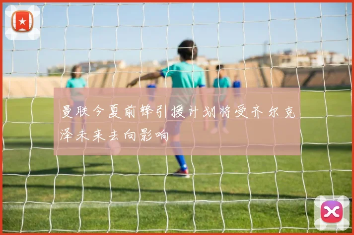 曼联今夏前锋引援计划将受齐尔克泽未来去向影响