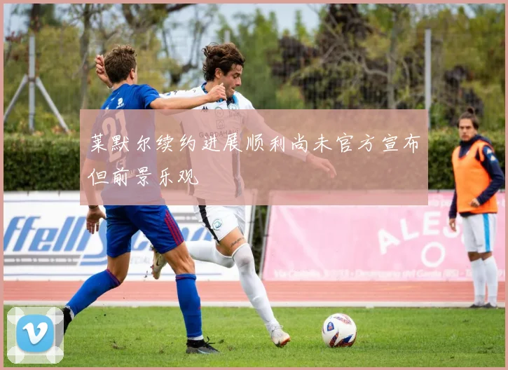 莱默尔续约进展顺利尚未官方宣布但前景乐观