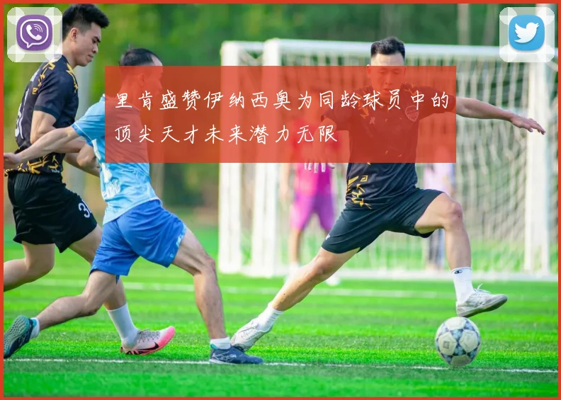 里肯盛赞伊纳西奥为同龄球员中的顶尖天才未来潜力无限