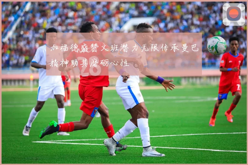 加福德盛赞文班潜力无限传承曼巴精神助其磨砺心性